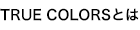 TRUE COLORS とは